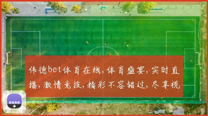 伟德bet体育在线,体育盛宴,实时直播,激情竞技,精彩不容错过,尽享视觉盛宴