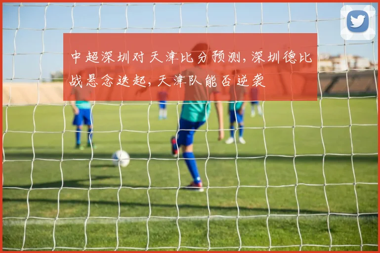中超深圳对天津比分预测,深圳德比战悬念迭起,天津队能否逆袭