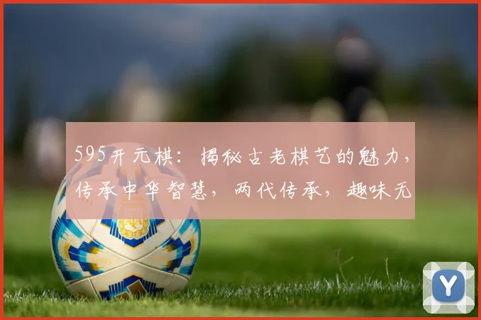 595开元棋：揭秘古老棋艺的魅力，传承中华智慧，两代传承，趣味无穷