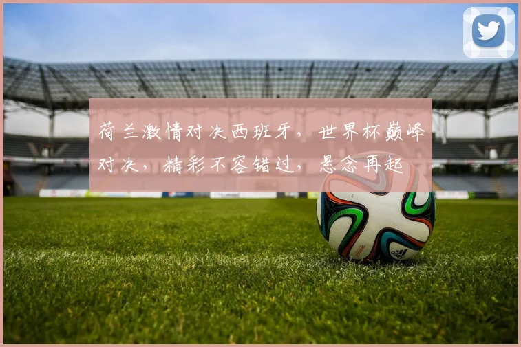 荷兰激情对决西班牙，世界杯巅峰对决，精彩不容错过，悬念再起